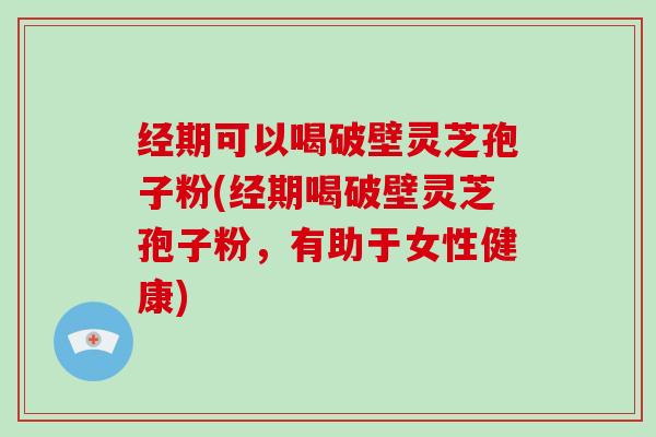 经期可以喝破壁灵芝孢子粉(经期喝破壁灵芝孢子粉，有助于女性健康)