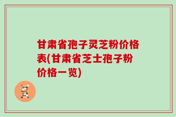 甘肃省孢子灵芝粉价格表(甘肃省芝士孢子粉价格一览)