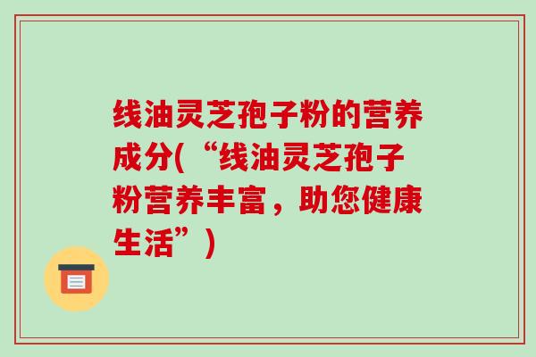 线油灵芝孢子粉的营养成分(“线油灵芝孢子粉营养丰富，助您健康生活”)