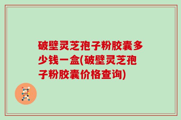 破壁灵芝孢子粉胶囊多少钱一盒(破壁灵芝孢子粉胶囊价格查询)
