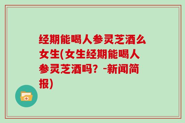 经期能喝人参灵芝酒么女生(女生经期能喝人参灵芝酒吗？-新闻简报)