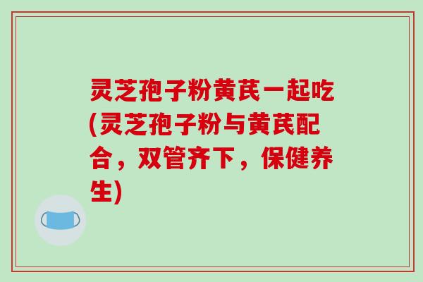灵芝孢子粉黄芪一起吃(灵芝孢子粉与黄芪配合，双管齐下，保健养生)