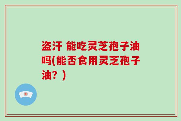 盗汗 能吃灵芝孢子油吗(能否食用灵芝孢子油？)