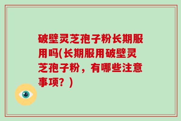 破壁灵芝孢子粉长期服用吗(长期服用破壁灵芝孢子粉，有哪些注意事项？)