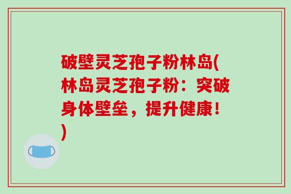 破壁灵芝孢子粉林岛(林岛灵芝孢子粉：突破身体壁垒，提升健康！)
