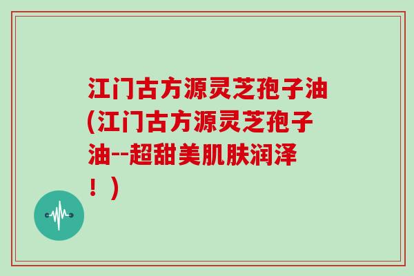 江门古方源灵芝孢子油(江门古方源灵芝孢子油--超甜美润泽!) 江门古方源灵芝孢子油(江门古方源灵芝孢子油--超甜美润泽!)