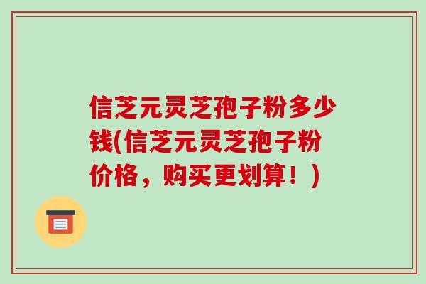 信芝元灵芝孢子粉多少钱(信芝元灵芝孢子粉价格，购买更划算！)