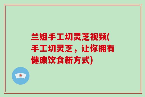 兰姐手工切灵芝视频(手工切灵芝，让你拥有健康饮食新方式)