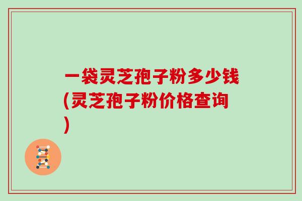 一袋灵芝孢子粉多少钱(灵芝孢子粉价格查询)