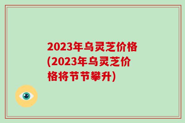 2023年乌灵芝价格(2023年乌灵芝价格将节节攀升) 2023年乌灵芝价格(2023年乌灵芝价格将节节攀升)