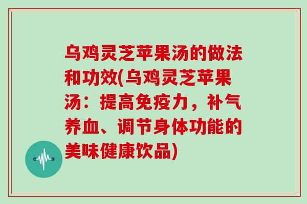 乌鸡灵芝苹果汤的做法和功效(乌鸡灵芝苹果汤：提高免疫力，、调节身体功能的美味健康饮品)