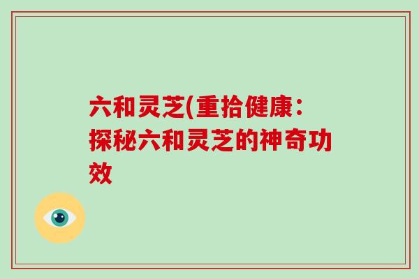 六和灵芝(重拾健康:探秘六和灵芝的神奇功效 六和灵芝(重拾健康:探秘六和灵芝的神奇功效