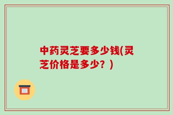 灵芝要多少钱(灵芝价格是多少？)