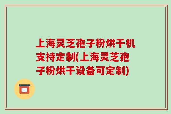 上海灵芝孢子粉烘干机支持定制(上海灵芝孢子粉烘干设备可定制)