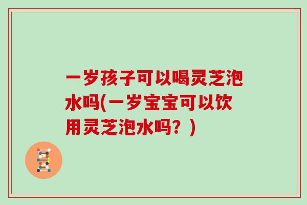一岁孩子可以喝灵芝泡水吗(一岁宝宝可以饮用灵芝泡水吗？)