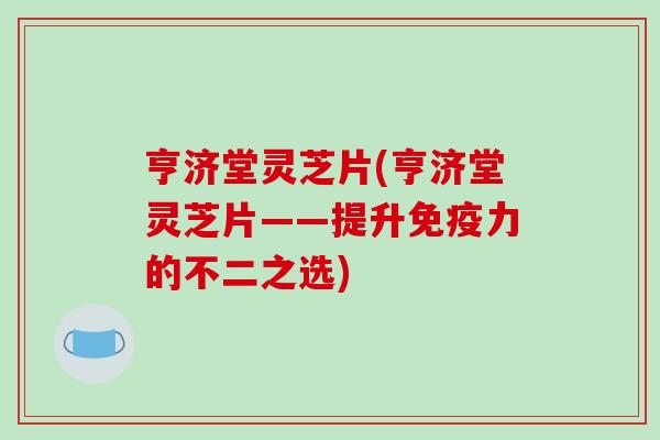 亨济堂灵芝片(亨济堂灵芝片——提升免疫力的不二之选) 亨济堂灵芝片(亨济堂灵芝片——提升免疫力的不二之选)