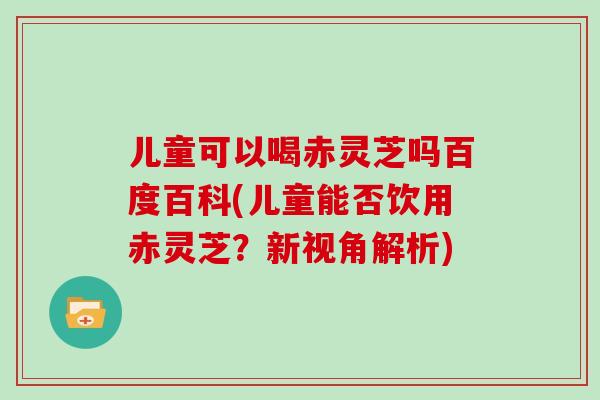 儿童可以喝赤灵芝吗百度百科(儿童能否饮用赤灵芝？新视角解析)