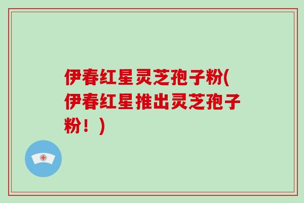 伊春红星灵芝孢子粉(伊春红星推出灵芝孢子粉!) 伊春红星灵芝孢子粉(伊春红星推出灵芝孢子粉!)