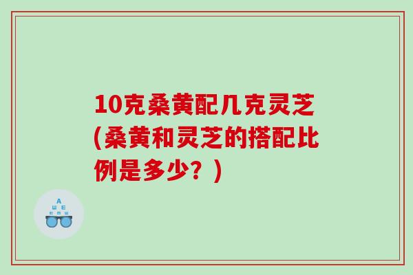 10克桑黄配几克灵芝(桑黄和灵芝的搭配比例是多少？)