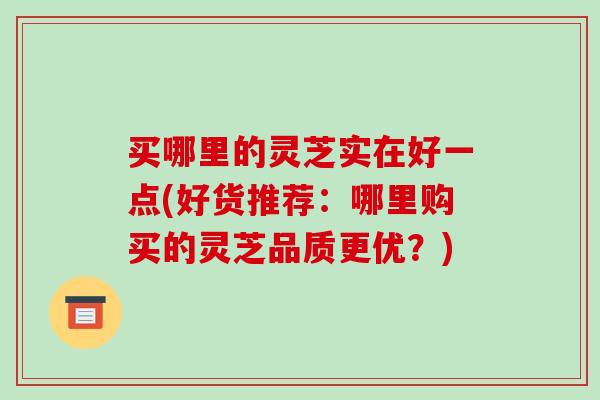 买哪里的灵芝实在好一点(好货推荐：哪里购买的灵芝品质更优？)