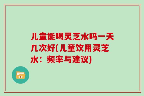 儿童能喝灵芝水吗一天几次好(儿童饮用灵芝水：频率与建议)