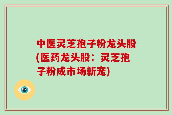 中医灵芝孢子粉龙头股(医药龙头股：灵芝孢子粉成市场新宠)