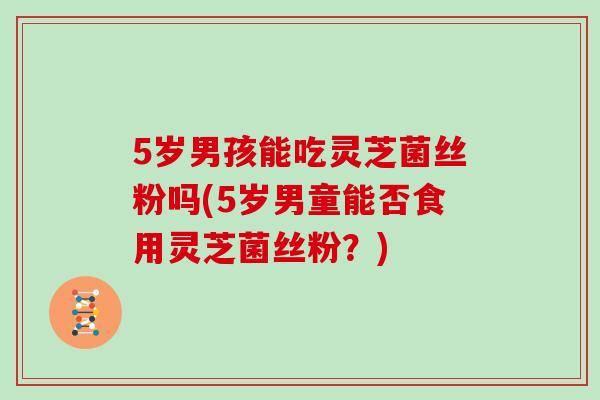 5岁男孩能吃灵芝菌丝粉吗(5岁男童能否食用灵芝菌丝粉？)