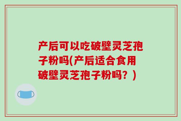 产后可以吃破壁灵芝孢子粉吗(产后适合食用破壁灵芝孢子粉吗？)