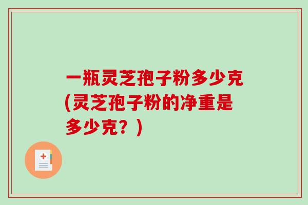 一瓶灵芝孢子粉多少克(灵芝孢子粉的净重是多少克？)
