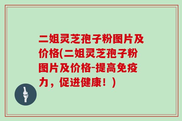 二姐灵芝孢子粉图片及价格(二姐灵芝孢子粉图片及价格-提高免疫力，促进健康！)