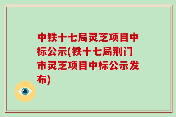 中铁十七局灵芝项目中标公示(铁十七局荆门市灵芝项目中标公示发布)