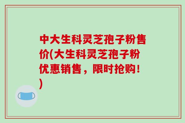 中大生科灵芝孢子粉售价(大生科灵芝孢子粉优惠销售，限时抢购！)