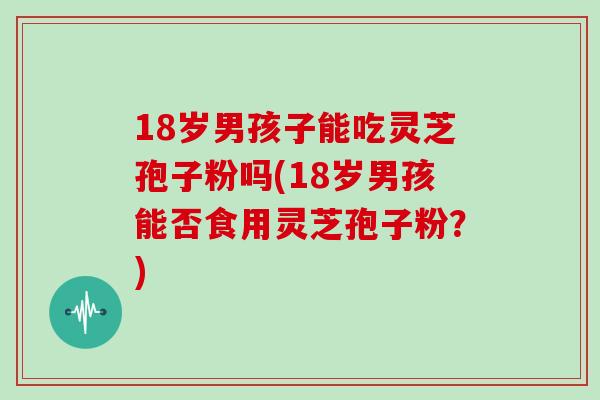 18岁男孩子能吃灵芝孢子粉吗(18岁男孩能否食用灵芝孢子粉？)