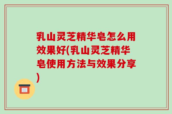 乳山灵芝精华皂怎么用效果好(乳山灵芝精华皂使用方法与效果分享)