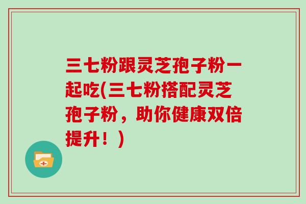 三七粉跟灵芝孢子粉一起吃(三七粉搭配灵芝孢子粉，助你健康双倍提升！)