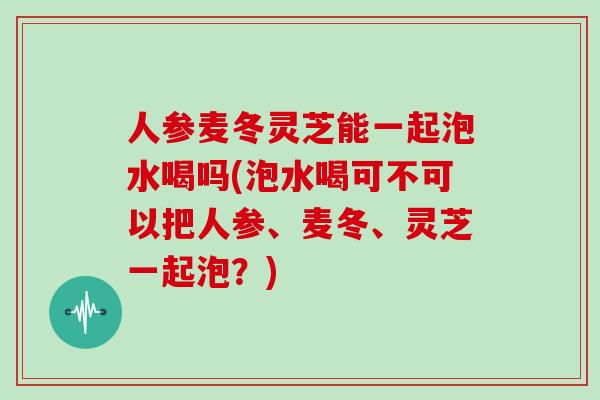 人参麦冬灵芝能一起泡水喝吗(泡水喝可不可以把人参、麦冬、灵芝一起泡？)