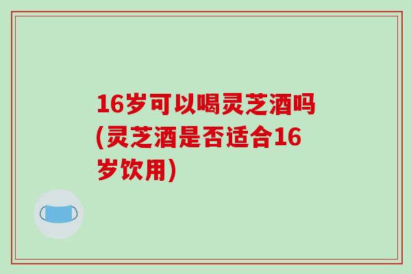 16岁可以喝灵芝酒吗(灵芝酒是否适合16岁饮用)
