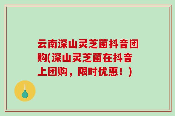 云南深山灵芝菌抖音团购(深山灵芝菌在抖音上团购，限时优惠！)