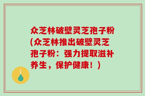 众芝林破壁灵芝孢子粉(众芝林推出破壁灵芝孢子粉：强力提取滋补养生，保护健康！)