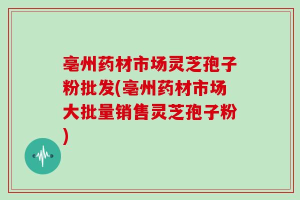 亳州药材市场灵芝孢子粉批发(亳州药材市场大批量销售灵芝孢子粉)