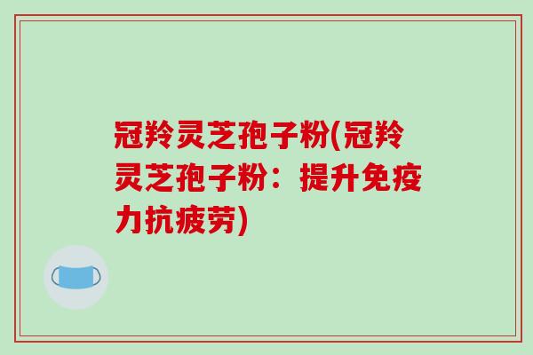 冠羚灵芝孢子粉(冠羚灵芝孢子粉：提升免疫力)