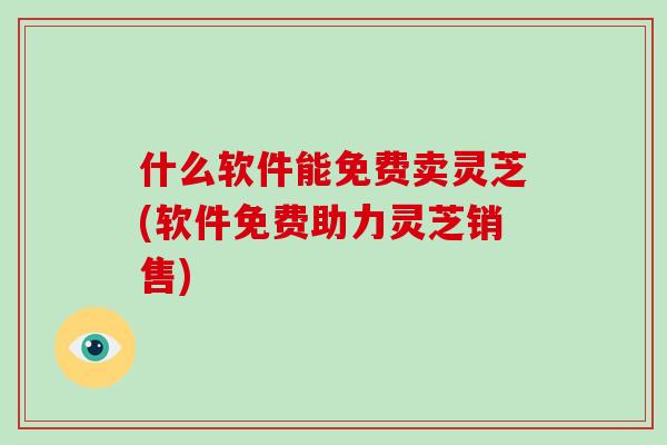 什么软件能免费卖灵芝(软件免费助力灵芝销售)