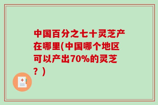 中国百分之七十灵芝产在哪里(中国哪个地区可以产出70%的灵芝？)
