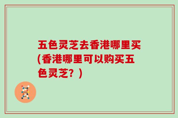 五色灵芝去香港哪里买(香港哪里可以购买五色灵芝？)