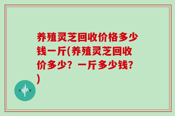 养殖灵芝回收价格多少钱一斤(养殖灵芝回收价多少？一斤多少钱？)