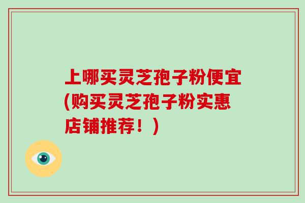 上哪买灵芝孢子粉便宜(购买灵芝孢子粉实惠店铺推荐！)
