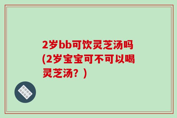 2岁bb可饮灵芝汤吗(2岁宝宝可不可以喝灵芝汤？)