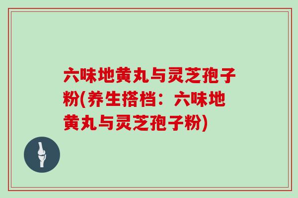 六味地黄丸与灵芝孢子粉(养生搭档：六味地黄丸与灵芝孢子粉)