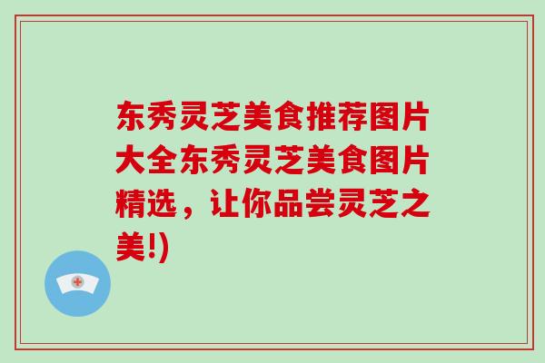 东秀灵芝美食推荐图片大全东秀灵芝美食图片精选，让你品尝灵芝之美!)
