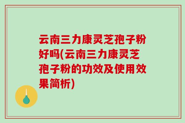 云南三力康灵芝孢子粉好吗(云南三力康灵芝孢子粉的功效及使用效果简析)